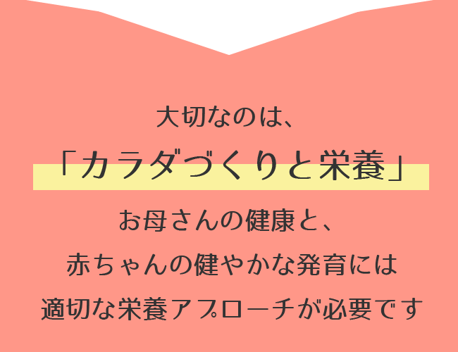 大切なのは、「カラダづくりと栄養」お母さんの健康と、赤ちゃんの健やかな発育には適切な栄養アプローチが必要です